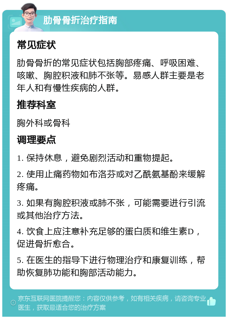 肋骨骨折治疗指南 常见症状 肋骨骨折的常见症状包括胸部疼痛、呼吸困难、咳嗽、胸腔积液和肺不张等。易感人群主要是老年人和有慢性疾病的人群。 推荐科室 胸外科或骨科 调理要点 1. 保持休息，避免剧烈活动和重物提起。 2. 使用止痛药物如布洛芬或对乙酰氨基酚来缓解疼痛。 3. 如果有胸腔积液或肺不张，可能需要进行引流或其他治疗方法。 4. 饮食上应注意补充足够的蛋白质和维生素D，促进骨折愈合。 5. 在医生的指导下进行物理治疗和康复训练，帮助恢复肺功能和胸部活动能力。