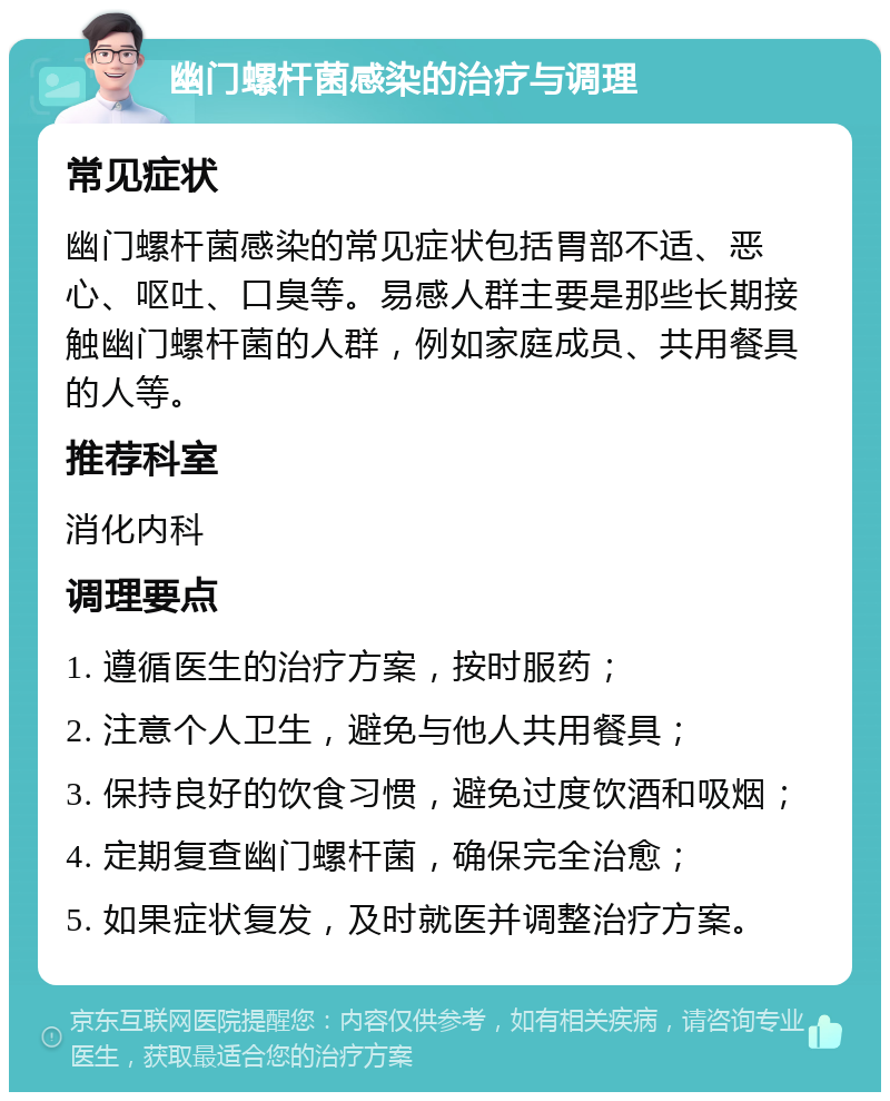 幽门螺杆菌感染的治疗与调理 常见症状 幽门螺杆菌感染的常见症状包括胃部不适、恶心、呕吐、口臭等。易感人群主要是那些长期接触幽门螺杆菌的人群，例如家庭成员、共用餐具的人等。 推荐科室 消化内科 调理要点 1. 遵循医生的治疗方案，按时服药； 2. 注意个人卫生，避免与他人共用餐具； 3. 保持良好的饮食习惯，避免过度饮酒和吸烟； 4. 定期复查幽门螺杆菌，确保完全治愈； 5. 如果症状复发，及时就医并调整治疗方案。