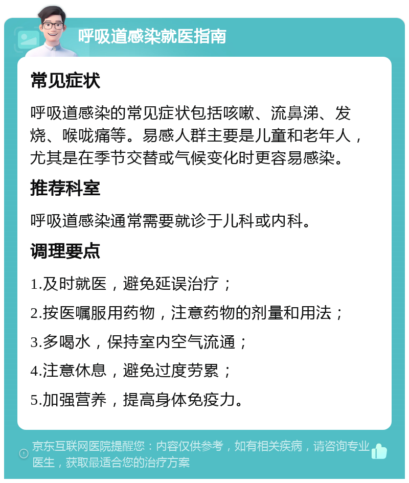 呼吸道感染就医指南 常见症状 呼吸道感染的常见症状包括咳嗽、流鼻涕、发烧、喉咙痛等。易感人群主要是儿童和老年人，尤其是在季节交替或气候变化时更容易感染。 推荐科室 呼吸道感染通常需要就诊于儿科或内科。 调理要点 1.及时就医，避免延误治疗； 2.按医嘱服用药物，注意药物的剂量和用法； 3.多喝水，保持室内空气流通； 4.注意休息，避免过度劳累； 5.加强营养，提高身体免疫力。