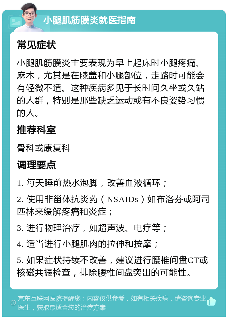 小腿肌筋膜炎就医指南 常见症状 小腿肌筋膜炎主要表现为早上起床时小腿疼痛、麻木，尤其是在膝盖和小腿部位，走路时可能会有轻微不适。这种疾病多见于长时间久坐或久站的人群，特别是那些缺乏运动或有不良姿势习惯的人。 推荐科室 骨科或康复科 调理要点 1. 每天睡前热水泡脚，改善血液循环； 2. 使用非甾体抗炎药（NSAIDs）如布洛芬或阿司匹林来缓解疼痛和炎症； 3. 进行物理治疗，如超声波、电疗等； 4. 适当进行小腿肌肉的拉伸和按摩； 5. 如果症状持续不改善，建议进行腰椎间盘CT或核磁共振检查，排除腰椎间盘突出的可能性。