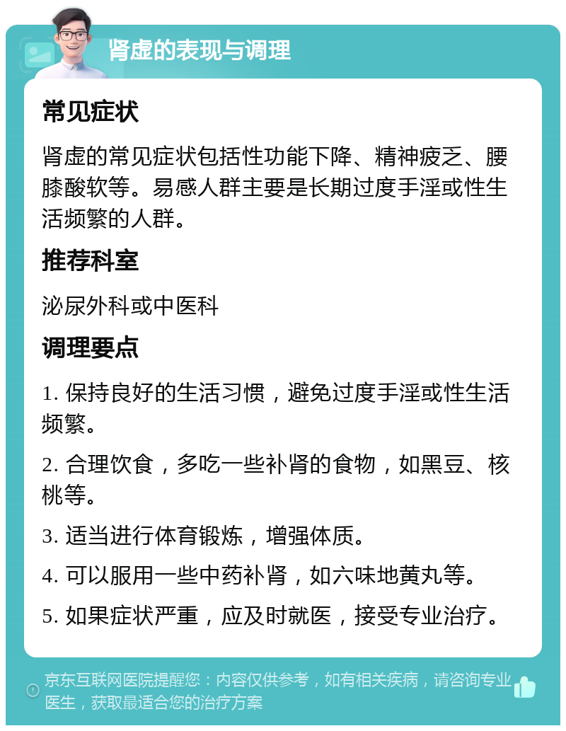 肾虚的表现与调理 常见症状 肾虚的常见症状包括性功能下降、精神疲乏、腰膝酸软等。易感人群主要是长期过度手淫或性生活频繁的人群。 推荐科室 泌尿外科或中医科 调理要点 1. 保持良好的生活习惯，避免过度手淫或性生活频繁。 2. 合理饮食，多吃一些补肾的食物，如黑豆、核桃等。 3. 适当进行体育锻炼，增强体质。 4. 可以服用一些中药补肾，如六味地黄丸等。 5. 如果症状严重，应及时就医，接受专业治疗。