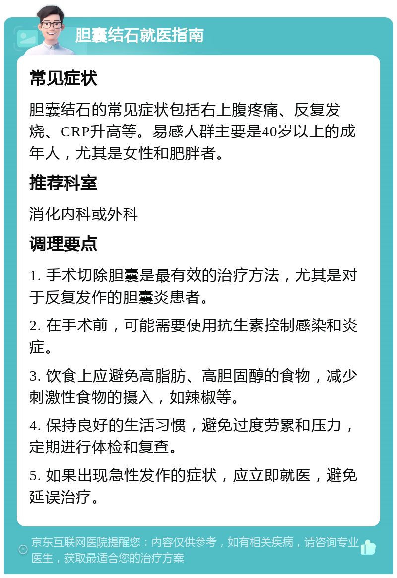 胆囊结石就医指南 常见症状 胆囊结石的常见症状包括右上腹疼痛、反复发烧、CRP升高等。易感人群主要是40岁以上的成年人，尤其是女性和肥胖者。 推荐科室 消化内科或外科 调理要点 1. 手术切除胆囊是最有效的治疗方法，尤其是对于反复发作的胆囊炎患者。 2. 在手术前，可能需要使用抗生素控制感染和炎症。 3. 饮食上应避免高脂肪、高胆固醇的食物，减少刺激性食物的摄入，如辣椒等。 4. 保持良好的生活习惯，避免过度劳累和压力，定期进行体检和复查。 5. 如果出现急性发作的症状，应立即就医，避免延误治疗。