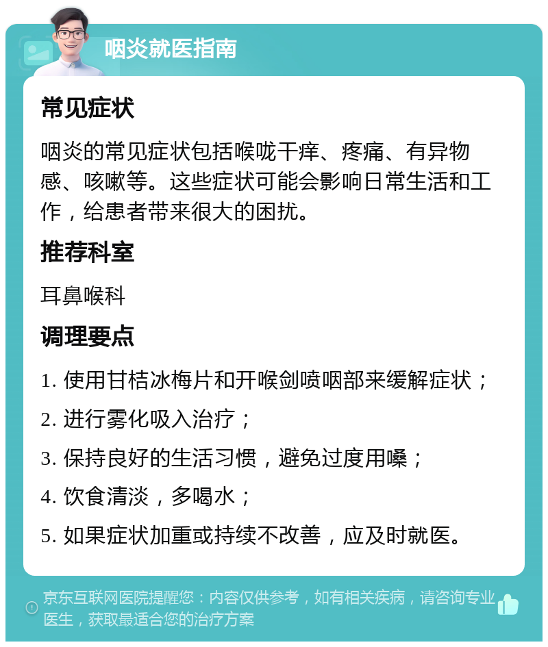 咽炎就医指南 常见症状 咽炎的常见症状包括喉咙干痒、疼痛、有异物感、咳嗽等。这些症状可能会影响日常生活和工作，给患者带来很大的困扰。 推荐科室 耳鼻喉科 调理要点 1. 使用甘桔冰梅片和开喉剑喷咽部来缓解症状； 2. 进行雾化吸入治疗； 3. 保持良好的生活习惯，避免过度用嗓； 4. 饮食清淡，多喝水； 5. 如果症状加重或持续不改善，应及时就医。