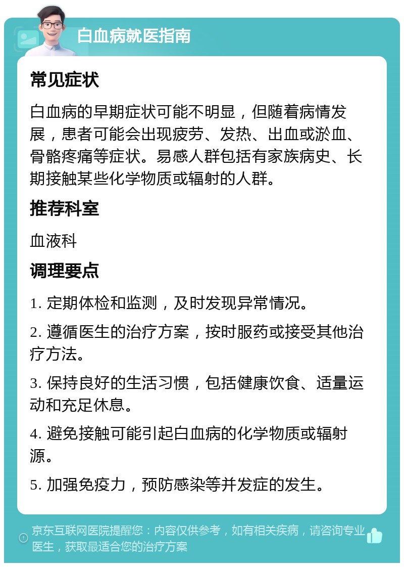 白血病就医指南 常见症状 白血病的早期症状可能不明显，但随着病情发展，患者可能会出现疲劳、发热、出血或淤血、骨骼疼痛等症状。易感人群包括有家族病史、长期接触某些化学物质或辐射的人群。 推荐科室 血液科 调理要点 1. 定期体检和监测，及时发现异常情况。 2. 遵循医生的治疗方案，按时服药或接受其他治疗方法。 3. 保持良好的生活习惯，包括健康饮食、适量运动和充足休息。 4. 避免接触可能引起白血病的化学物质或辐射源。 5. 加强免疫力，预防感染等并发症的发生。