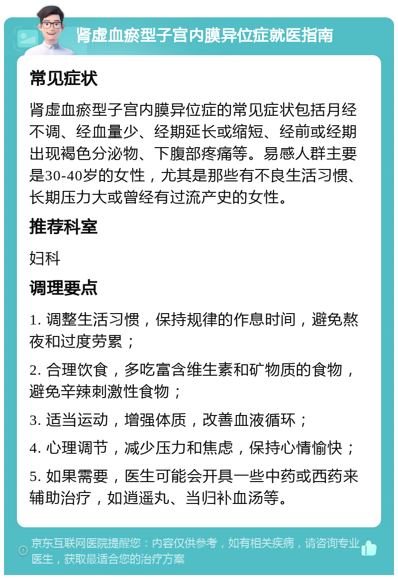 肾虚血瘀型子宫内膜异位症就医指南 常见症状 肾虚血瘀型子宫内膜异位症的常见症状包括月经不调、经血量少、经期延长或缩短、经前或经期出现褐色分泌物、下腹部疼痛等。易感人群主要是30-40岁的女性，尤其是那些有不良生活习惯、长期压力大或曾经有过流产史的女性。 推荐科室 妇科 调理要点 1. 调整生活习惯，保持规律的作息时间，避免熬夜和过度劳累； 2. 合理饮食，多吃富含维生素和矿物质的食物，避免辛辣刺激性食物； 3. 适当运动，增强体质，改善血液循环； 4. 心理调节，减少压力和焦虑，保持心情愉快； 5. 如果需要，医生可能会开具一些中药或西药来辅助治疗，如逍遥丸、当归补血汤等。