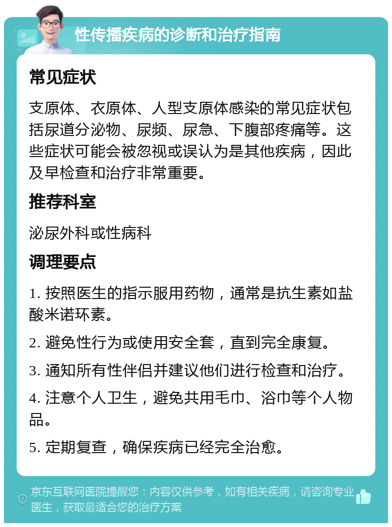 性传播疾病的诊断和治疗指南 常见症状 支原体、衣原体、人型支原体感染的常见症状包括尿道分泌物、尿频、尿急、下腹部疼痛等。这些症状可能会被忽视或误认为是其他疾病，因此及早检查和治疗非常重要。 推荐科室 泌尿外科或性病科 调理要点 1. 按照医生的指示服用药物，通常是抗生素如盐酸米诺环素。 2. 避免性行为或使用安全套，直到完全康复。 3. 通知所有性伴侣并建议他们进行检查和治疗。 4. 注意个人卫生，避免共用毛巾、浴巾等个人物品。 5. 定期复查，确保疾病已经完全治愈。