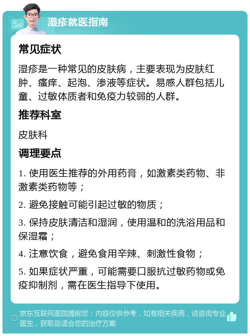 湿疹就医指南 常见症状 湿疹是一种常见的皮肤病，主要表现为皮肤红肿、瘙痒、起泡、渗液等症状。易感人群包括儿童、过敏体质者和免疫力较弱的人群。 推荐科室 皮肤科 调理要点 1. 使用医生推荐的外用药膏，如激素类药物、非激素类药物等； 2. 避免接触可能引起过敏的物质； 3. 保持皮肤清洁和湿润，使用温和的洗浴用品和保湿霜； 4. 注意饮食，避免食用辛辣、刺激性食物； 5. 如果症状严重，可能需要口服抗过敏药物或免疫抑制剂，需在医生指导下使用。