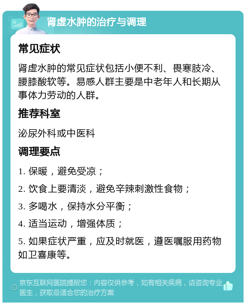 肾虚水肿的治疗与调理 常见症状 肾虚水肿的常见症状包括小便不利、畏寒肢冷、腰膝酸软等。易感人群主要是中老年人和长期从事体力劳动的人群。 推荐科室 泌尿外科或中医科 调理要点 1. 保暖，避免受凉； 2. 饮食上要清淡，避免辛辣刺激性食物； 3. 多喝水，保持水分平衡； 4. 适当运动，增强体质； 5. 如果症状严重，应及时就医，遵医嘱服用药物如卫喜康等。