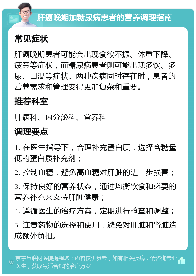 肝癌晚期加糖尿病患者的营养调理指南 常见症状 肝癌晚期患者可能会出现食欲不振、体重下降、疲劳等症状，而糖尿病患者则可能出现多饮、多尿、口渴等症状。两种疾病同时存在时，患者的营养需求和管理变得更加复杂和重要。 推荐科室 肝病科、内分泌科、营养科 调理要点 1. 在医生指导下，合理补充蛋白质，选择含糖量低的蛋白质补充剂； 2. 控制血糖，避免高血糖对肝脏的进一步损害； 3. 保持良好的营养状态，通过均衡饮食和必要的营养补充来支持肝脏健康； 4. 遵循医生的治疗方案，定期进行检查和调整； 5. 注意药物的选择和使用，避免对肝脏和肾脏造成额外负担。