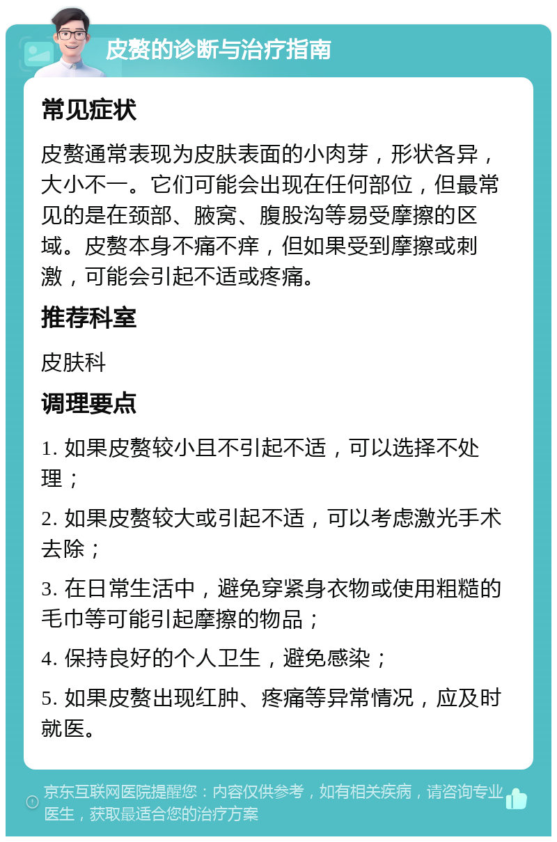 皮赘的诊断与治疗指南 常见症状 皮赘通常表现为皮肤表面的小肉芽，形状各异，大小不一。它们可能会出现在任何部位，但最常见的是在颈部、腋窝、腹股沟等易受摩擦的区域。皮赘本身不痛不痒，但如果受到摩擦或刺激，可能会引起不适或疼痛。 推荐科室 皮肤科 调理要点 1. 如果皮赘较小且不引起不适，可以选择不处理； 2. 如果皮赘较大或引起不适，可以考虑激光手术去除； 3. 在日常生活中，避免穿紧身衣物或使用粗糙的毛巾等可能引起摩擦的物品； 4. 保持良好的个人卫生，避免感染； 5. 如果皮赘出现红肿、疼痛等异常情况，应及时就医。