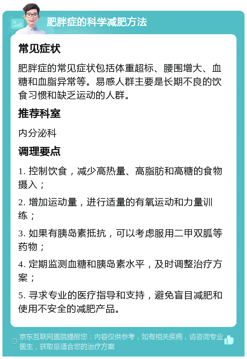 肥胖症的科学减肥方法 常见症状 肥胖症的常见症状包括体重超标、腰围增大、血糖和血脂异常等。易感人群主要是长期不良的饮食习惯和缺乏运动的人群。 推荐科室 内分泌科 调理要点 1. 控制饮食，减少高热量、高脂肪和高糖的食物摄入； 2. 增加运动量，进行适量的有氧运动和力量训练； 3. 如果有胰岛素抵抗，可以考虑服用二甲双胍等药物； 4. 定期监测血糖和胰岛素水平，及时调整治疗方案； 5. 寻求专业的医疗指导和支持，避免盲目减肥和使用不安全的减肥产品。