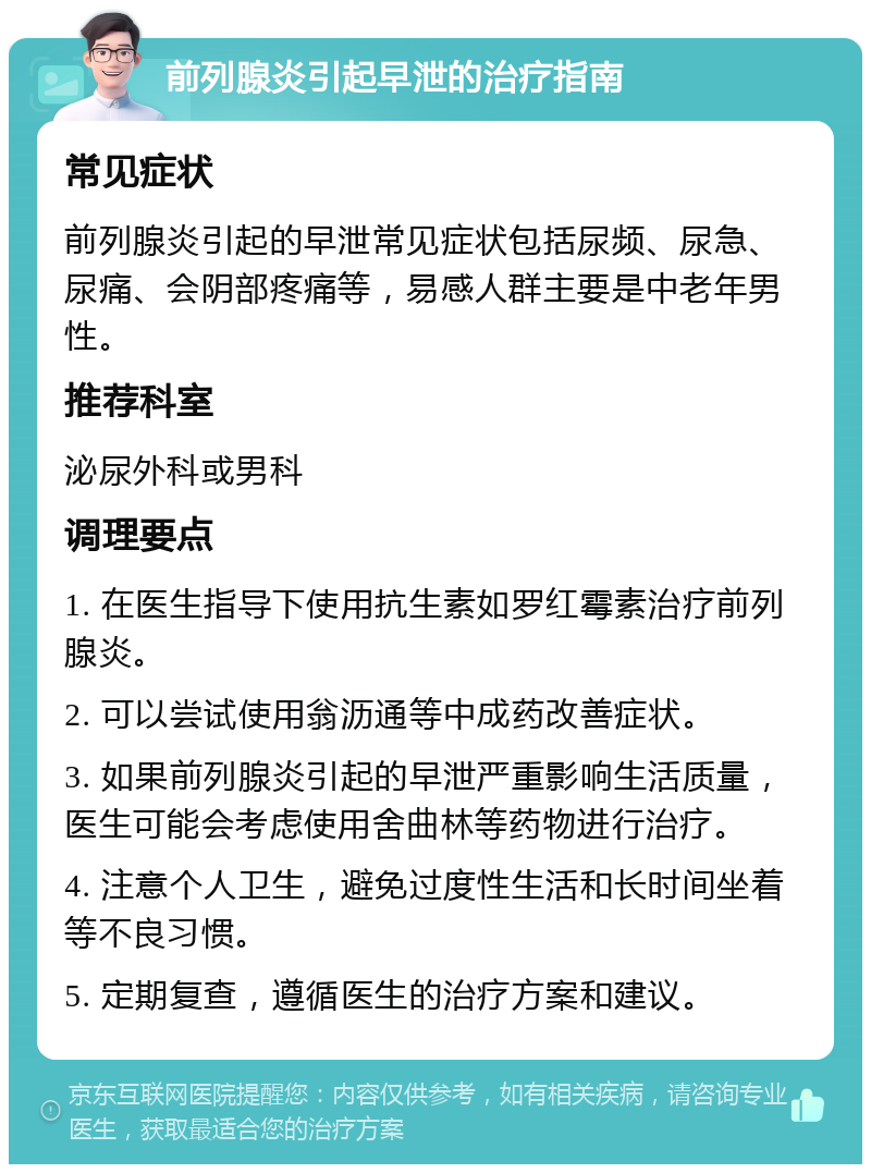 前列腺炎引起早泄的治疗指南 常见症状 前列腺炎引起的早泄常见症状包括尿频、尿急、尿痛、会阴部疼痛等，易感人群主要是中老年男性。 推荐科室 泌尿外科或男科 调理要点 1. 在医生指导下使用抗生素如罗红霉素治疗前列腺炎。 2. 可以尝试使用翁沥通等中成药改善症状。 3. 如果前列腺炎引起的早泄严重影响生活质量，医生可能会考虑使用舍曲林等药物进行治疗。 4. 注意个人卫生，避免过度性生活和长时间坐着等不良习惯。 5. 定期复查，遵循医生的治疗方案和建议。