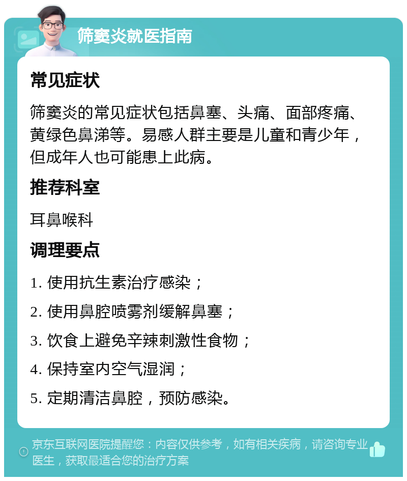 筛窦炎就医指南 常见症状 筛窦炎的常见症状包括鼻塞、头痛、面部疼痛、黄绿色鼻涕等。易感人群主要是儿童和青少年，但成年人也可能患上此病。 推荐科室 耳鼻喉科 调理要点 1. 使用抗生素治疗感染； 2. 使用鼻腔喷雾剂缓解鼻塞； 3. 饮食上避免辛辣刺激性食物； 4. 保持室内空气湿润； 5. 定期清洁鼻腔，预防感染。