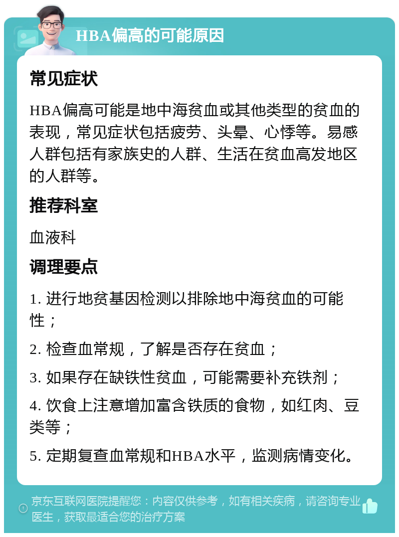 HBA偏高的可能原因 常见症状 HBA偏高可能是地中海贫血或其他类型的贫血的表现，常见症状包括疲劳、头晕、心悸等。易感人群包括有家族史的人群、生活在贫血高发地区的人群等。 推荐科室 血液科 调理要点 1. 进行地贫基因检测以排除地中海贫血的可能性； 2. 检查血常规，了解是否存在贫血； 3. 如果存在缺铁性贫血，可能需要补充铁剂； 4. 饮食上注意增加富含铁质的食物，如红肉、豆类等； 5. 定期复查血常规和HBA水平，监测病情变化。