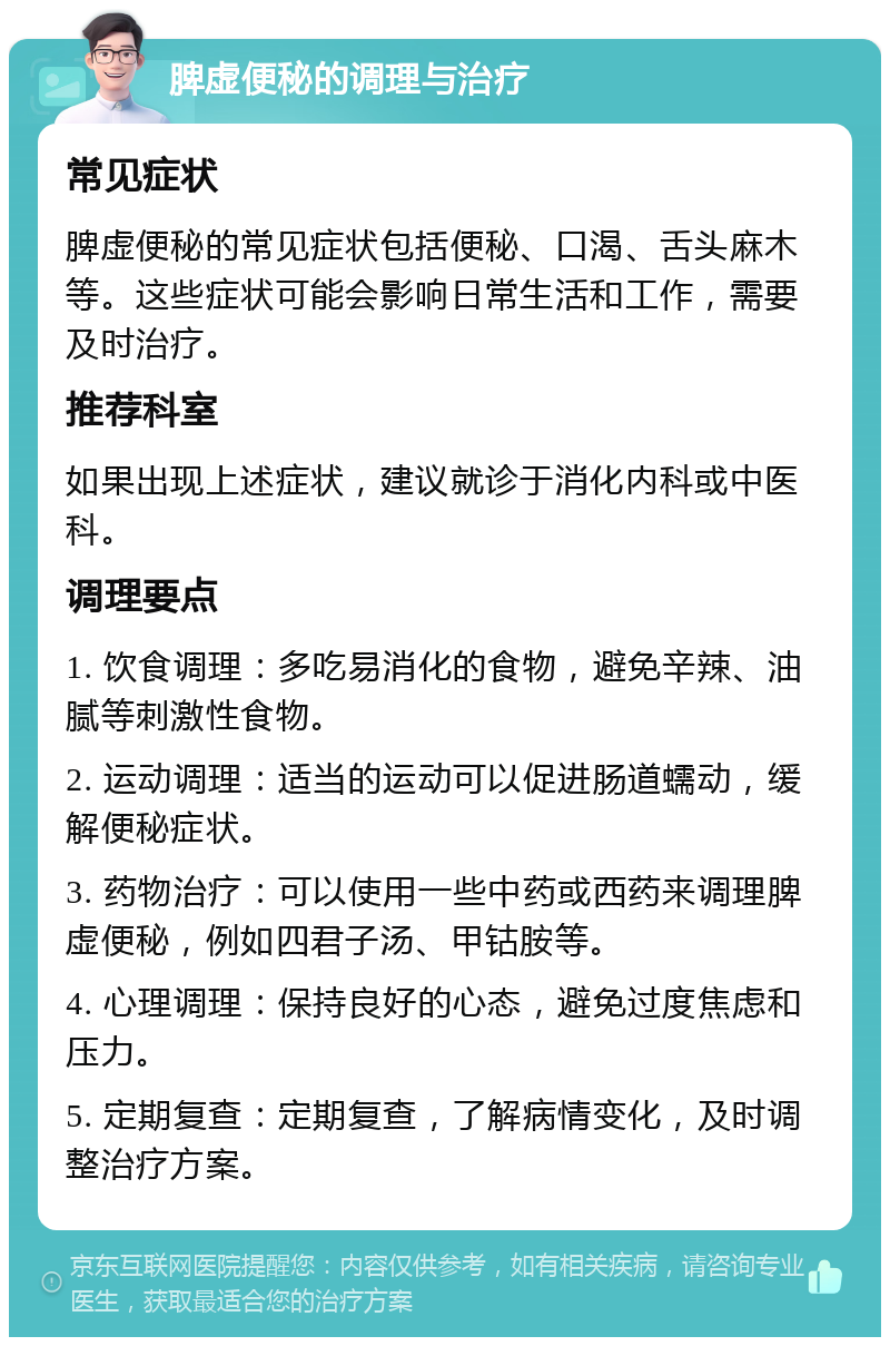 脾虚便秘的调理与治疗 常见症状 脾虚便秘的常见症状包括便秘、口渴、舌头麻木等。这些症状可能会影响日常生活和工作，需要及时治疗。 推荐科室 如果出现上述症状，建议就诊于消化内科或中医科。 调理要点 1. 饮食调理：多吃易消化的食物，避免辛辣、油腻等刺激性食物。 2. 运动调理：适当的运动可以促进肠道蠕动，缓解便秘症状。 3. 药物治疗：可以使用一些中药或西药来调理脾虚便秘，例如四君子汤、甲钴胺等。 4. 心理调理：保持良好的心态，避免过度焦虑和压力。 5. 定期复查：定期复查，了解病情变化，及时调整治疗方案。