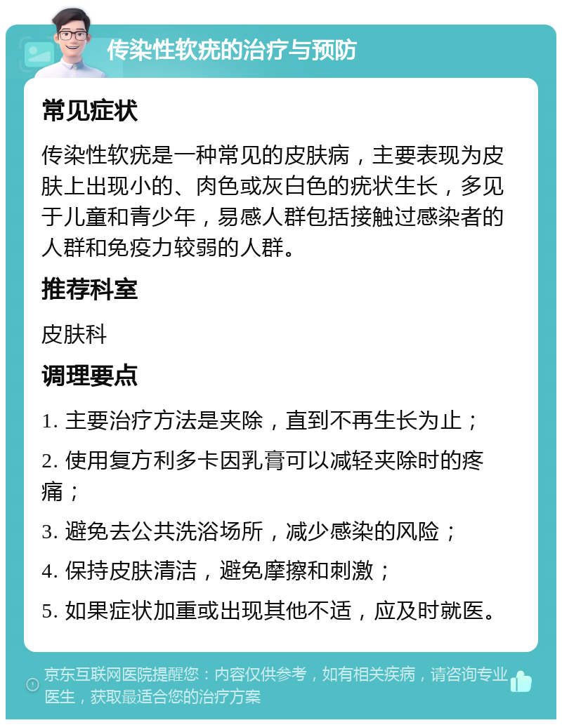 传染性软疣的治疗与预防 常见症状 传染性软疣是一种常见的皮肤病，主要表现为皮肤上出现小的、肉色或灰白色的疣状生长，多见于儿童和青少年，易感人群包括接触过感染者的人群和免疫力较弱的人群。 推荐科室 皮肤科 调理要点 1. 主要治疗方法是夹除，直到不再生长为止； 2. 使用复方利多卡因乳膏可以减轻夹除时的疼痛； 3. 避免去公共洗浴场所，减少感染的风险； 4. 保持皮肤清洁，避免摩擦和刺激； 5. 如果症状加重或出现其他不适，应及时就医。