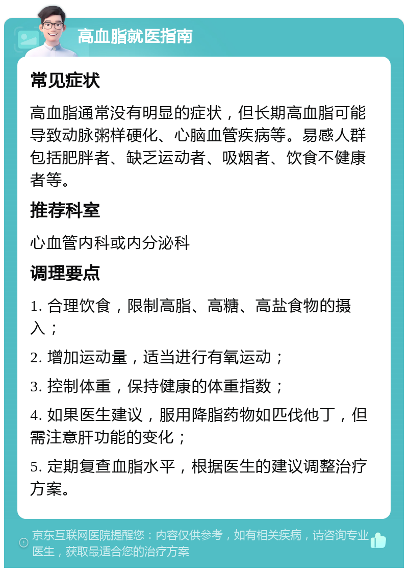 高血脂就医指南 常见症状 高血脂通常没有明显的症状，但长期高血脂可能导致动脉粥样硬化、心脑血管疾病等。易感人群包括肥胖者、缺乏运动者、吸烟者、饮食不健康者等。 推荐科室 心血管内科或内分泌科 调理要点 1. 合理饮食，限制高脂、高糖、高盐食物的摄入； 2. 增加运动量，适当进行有氧运动； 3. 控制体重，保持健康的体重指数； 4. 如果医生建议，服用降脂药物如匹伐他丁，但需注意肝功能的变化； 5. 定期复查血脂水平，根据医生的建议调整治疗方案。