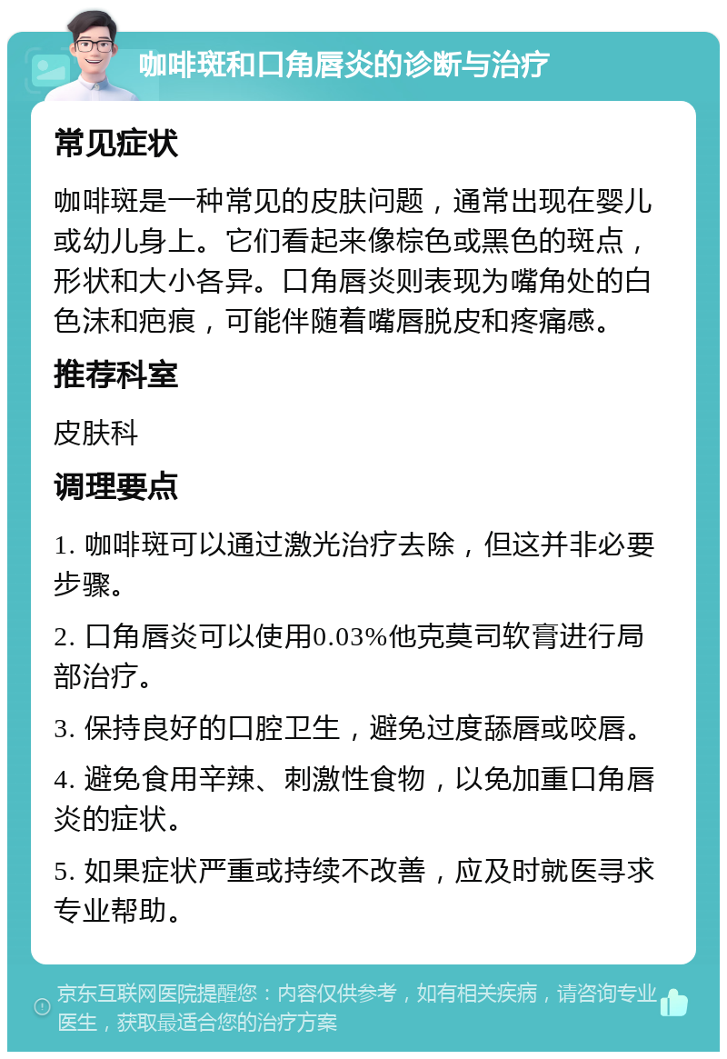 咖啡斑和口角唇炎的诊断与治疗 常见症状 咖啡斑是一种常见的皮肤问题，通常出现在婴儿或幼儿身上。它们看起来像棕色或黑色的斑点，形状和大小各异。口角唇炎则表现为嘴角处的白色沫和疤痕，可能伴随着嘴唇脱皮和疼痛感。 推荐科室 皮肤科 调理要点 1. 咖啡斑可以通过激光治疗去除，但这并非必要步骤。 2. 口角唇炎可以使用0.03%他克莫司软膏进行局部治疗。 3. 保持良好的口腔卫生，避免过度舔唇或咬唇。 4. 避免食用辛辣、刺激性食物，以免加重口角唇炎的症状。 5. 如果症状严重或持续不改善，应及时就医寻求专业帮助。