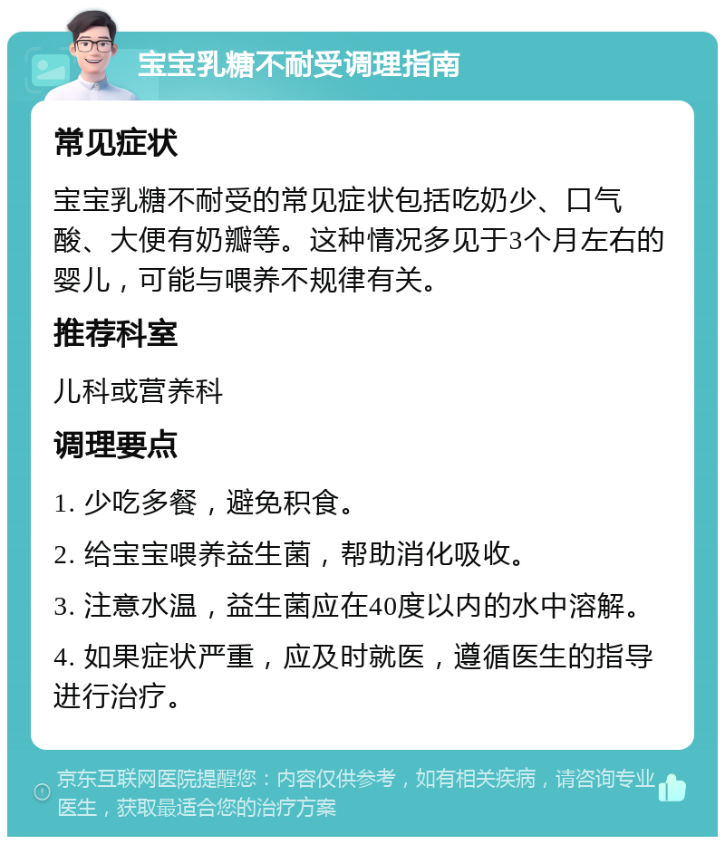 宝宝乳糖不耐受调理指南 常见症状 宝宝乳糖不耐受的常见症状包括吃奶少、口气酸、大便有奶瓣等。这种情况多见于3个月左右的婴儿，可能与喂养不规律有关。 推荐科室 儿科或营养科 调理要点 1. 少吃多餐，避免积食。 2. 给宝宝喂养益生菌，帮助消化吸收。 3. 注意水温，益生菌应在40度以内的水中溶解。 4. 如果症状严重，应及时就医，遵循医生的指导进行治疗。