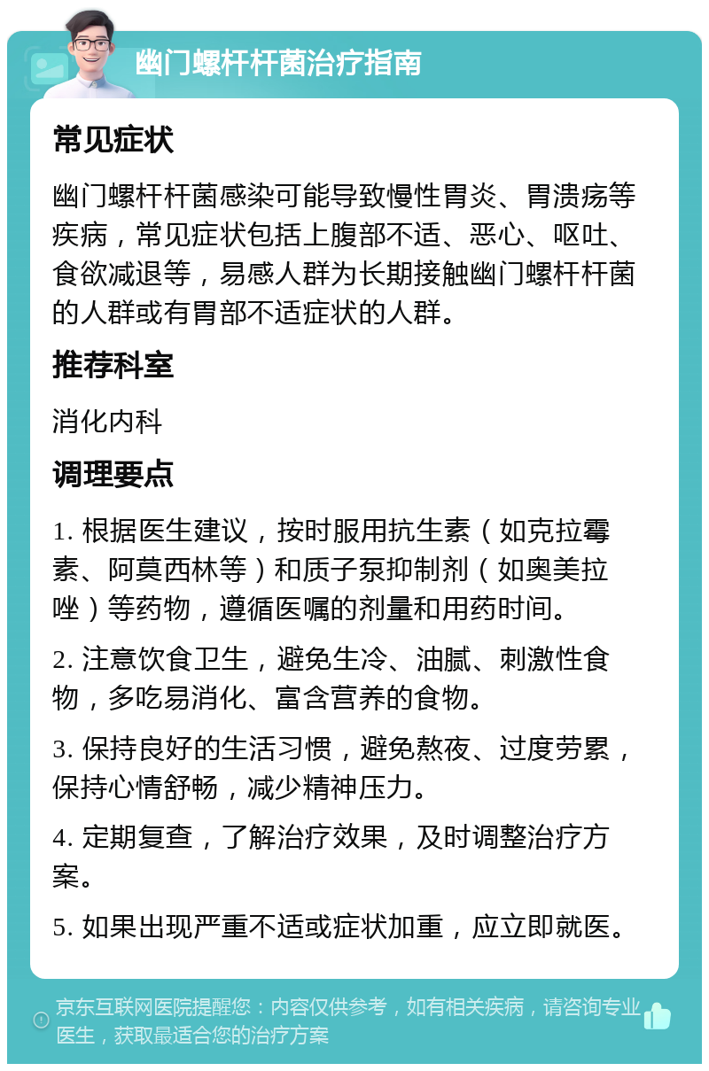 幽门螺杆杆菌治疗指南 常见症状 幽门螺杆杆菌感染可能导致慢性胃炎、胃溃疡等疾病，常见症状包括上腹部不适、恶心、呕吐、食欲减退等，易感人群为长期接触幽门螺杆杆菌的人群或有胃部不适症状的人群。 推荐科室 消化内科 调理要点 1. 根据医生建议，按时服用抗生素（如克拉霉素、阿莫西林等）和质子泵抑制剂（如奥美拉唑）等药物，遵循医嘱的剂量和用药时间。 2. 注意饮食卫生，避免生冷、油腻、刺激性食物，多吃易消化、富含营养的食物。 3. 保持良好的生活习惯，避免熬夜、过度劳累，保持心情舒畅，减少精神压力。 4. 定期复查，了解治疗效果，及时调整治疗方案。 5. 如果出现严重不适或症状加重，应立即就医。