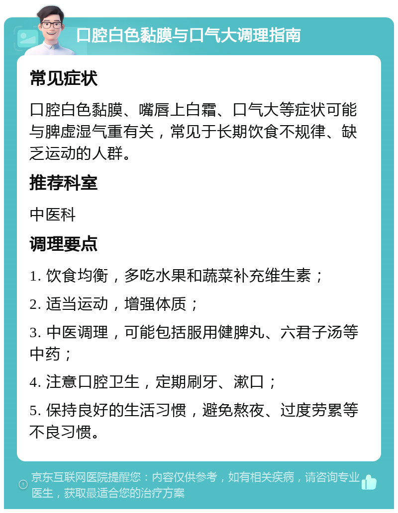 口腔白色黏膜与口气大调理指南 常见症状 口腔白色黏膜、嘴唇上白霜、口气大等症状可能与脾虚湿气重有关，常见于长期饮食不规律、缺乏运动的人群。 推荐科室 中医科 调理要点 1. 饮食均衡，多吃水果和蔬菜补充维生素； 2. 适当运动，增强体质； 3. 中医调理，可能包括服用健脾丸、六君子汤等中药； 4. 注意口腔卫生，定期刷牙、漱口； 5. 保持良好的生活习惯，避免熬夜、过度劳累等不良习惯。