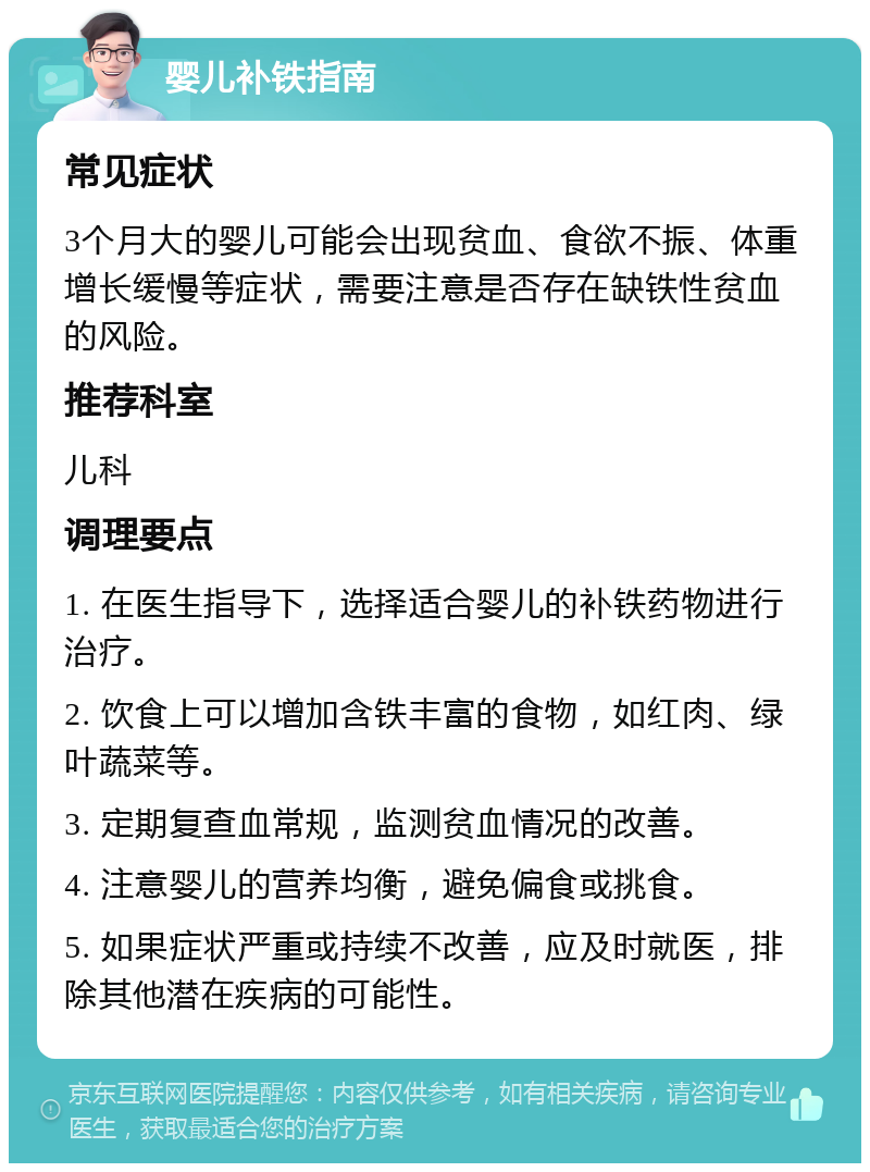 婴儿补铁指南 常见症状 3个月大的婴儿可能会出现贫血、食欲不振、体重增长缓慢等症状，需要注意是否存在缺铁性贫血的风险。 推荐科室 儿科 调理要点 1. 在医生指导下，选择适合婴儿的补铁药物进行治疗。 2. 饮食上可以增加含铁丰富的食物，如红肉、绿叶蔬菜等。 3. 定期复查血常规，监测贫血情况的改善。 4. 注意婴儿的营养均衡，避免偏食或挑食。 5. 如果症状严重或持续不改善，应及时就医，排除其他潜在疾病的可能性。