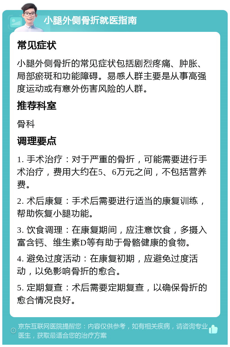 小腿外侧骨折就医指南 常见症状 小腿外侧骨折的常见症状包括剧烈疼痛、肿胀、局部瘀斑和功能障碍。易感人群主要是从事高强度运动或有意外伤害风险的人群。 推荐科室 骨科 调理要点 1. 手术治疗：对于严重的骨折，可能需要进行手术治疗，费用大约在5、6万元之间，不包括营养费。 2. 术后康复：手术后需要进行适当的康复训练，帮助恢复小腿功能。 3. 饮食调理：在康复期间，应注意饮食，多摄入富含钙、维生素D等有助于骨骼健康的食物。 4. 避免过度活动：在康复初期，应避免过度活动，以免影响骨折的愈合。 5. 定期复查：术后需要定期复查，以确保骨折的愈合情况良好。