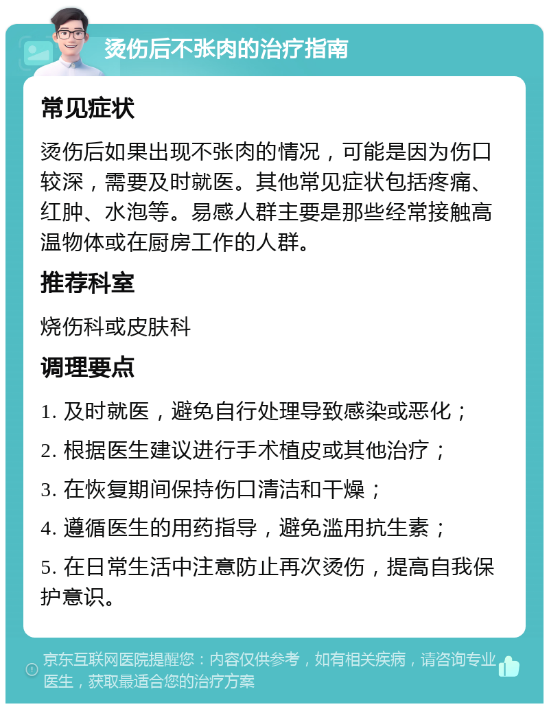 烫伤后不张肉的治疗指南 常见症状 烫伤后如果出现不张肉的情况，可能是因为伤口较深，需要及时就医。其他常见症状包括疼痛、红肿、水泡等。易感人群主要是那些经常接触高温物体或在厨房工作的人群。 推荐科室 烧伤科或皮肤科 调理要点 1. 及时就医，避免自行处理导致感染或恶化； 2. 根据医生建议进行手术植皮或其他治疗； 3. 在恢复期间保持伤口清洁和干燥； 4. 遵循医生的用药指导，避免滥用抗生素； 5. 在日常生活中注意防止再次烫伤，提高自我保护意识。