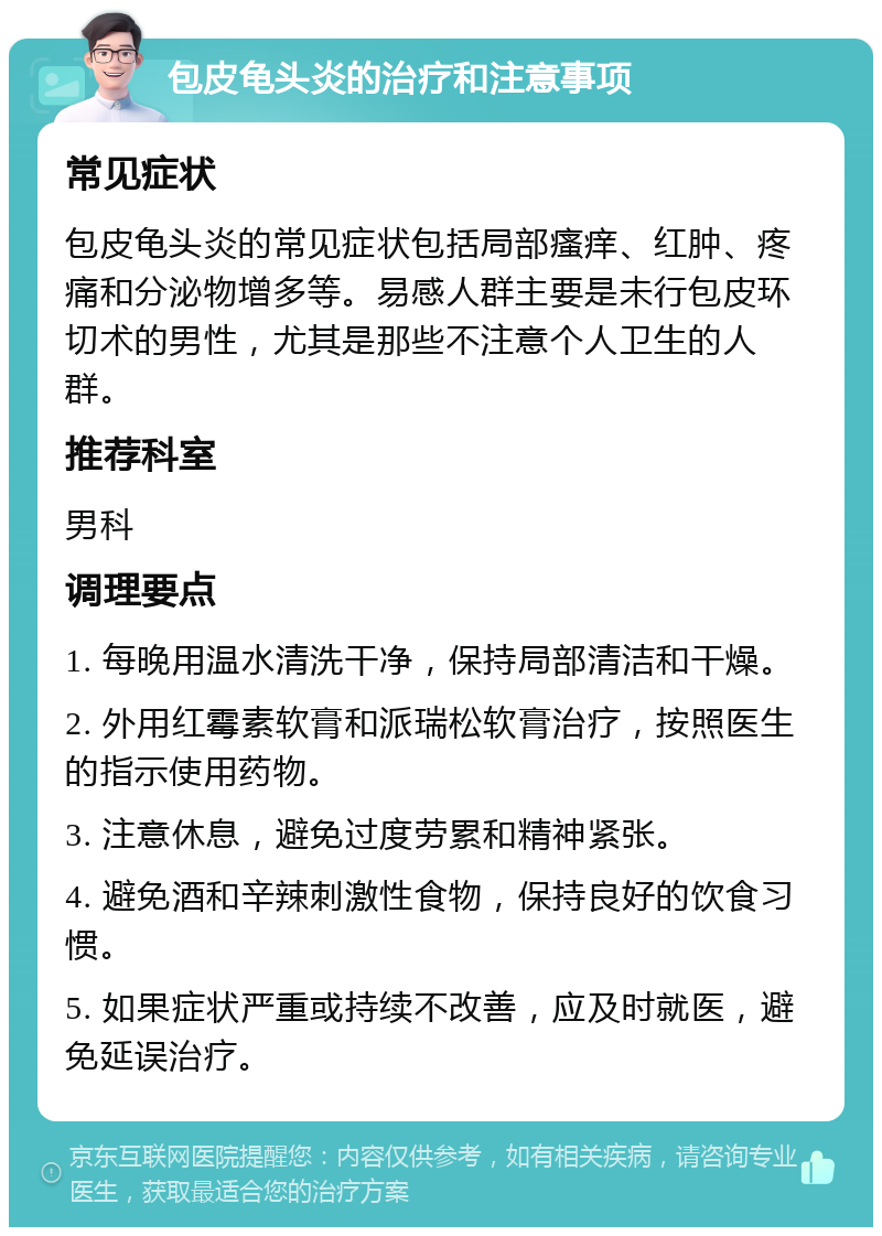 包皮龟头炎的治疗和注意事项 常见症状 包皮龟头炎的常见症状包括局部瘙痒、红肿、疼痛和分泌物增多等。易感人群主要是未行包皮环切术的男性，尤其是那些不注意个人卫生的人群。 推荐科室 男科 调理要点 1. 每晚用温水清洗干净，保持局部清洁和干燥。 2. 外用红霉素软膏和派瑞松软膏治疗，按照医生的指示使用药物。 3. 注意休息，避免过度劳累和精神紧张。 4. 避免酒和辛辣刺激性食物，保持良好的饮食习惯。 5. 如果症状严重或持续不改善，应及时就医，避免延误治疗。