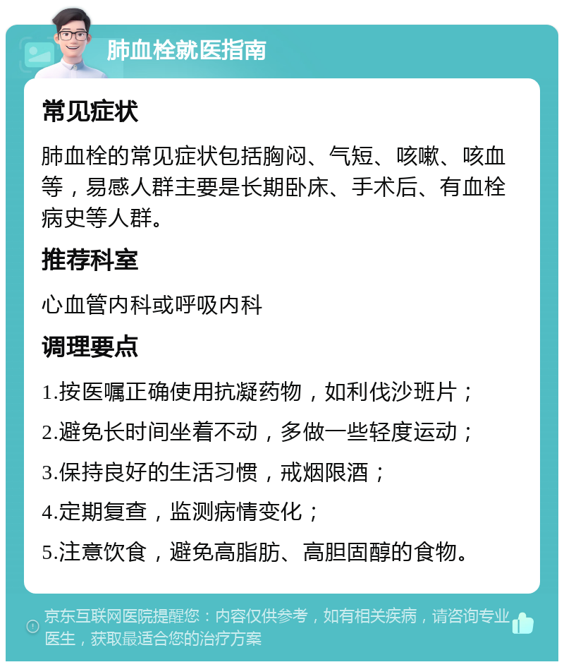 肺血栓就医指南 常见症状 肺血栓的常见症状包括胸闷、气短、咳嗽、咳血等，易感人群主要是长期卧床、手术后、有血栓病史等人群。 推荐科室 心血管内科或呼吸内科 调理要点 1.按医嘱正确使用抗凝药物，如利伐沙班片； 2.避免长时间坐着不动，多做一些轻度运动； 3.保持良好的生活习惯，戒烟限酒； 4.定期复查，监测病情变化； 5.注意饮食，避免高脂肪、高胆固醇的食物。