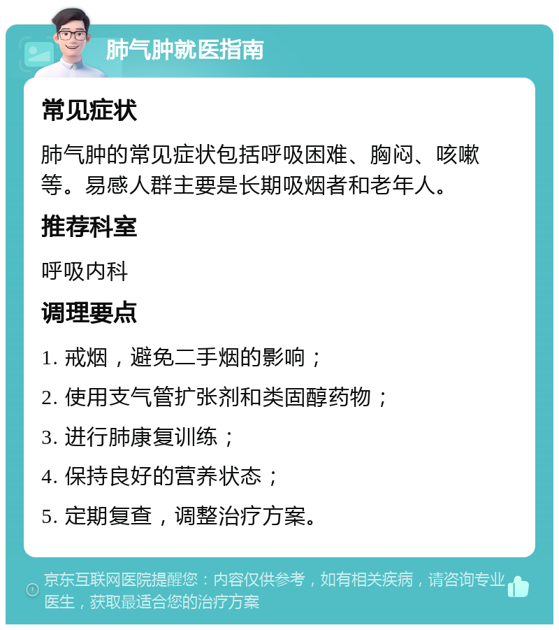 肺气肿就医指南 常见症状 肺气肿的常见症状包括呼吸困难、胸闷、咳嗽等。易感人群主要是长期吸烟者和老年人。 推荐科室 呼吸内科 调理要点 1. 戒烟，避免二手烟的影响； 2. 使用支气管扩张剂和类固醇药物； 3. 进行肺康复训练； 4. 保持良好的营养状态； 5. 定期复查，调整治疗方案。