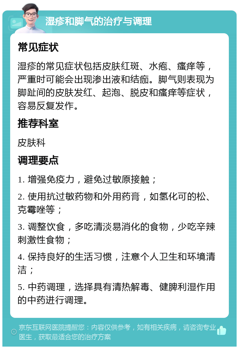 湿疹和脚气的治疗与调理 常见症状 湿疹的常见症状包括皮肤红斑、水疱、瘙痒等，严重时可能会出现渗出液和结痂。脚气则表现为脚趾间的皮肤发红、起泡、脱皮和瘙痒等症状，容易反复发作。 推荐科室 皮肤科 调理要点 1. 增强免疫力，避免过敏原接触； 2. 使用抗过敏药物和外用药膏，如氢化可的松、克霉唑等； 3. 调整饮食，多吃清淡易消化的食物，少吃辛辣刺激性食物； 4. 保持良好的生活习惯，注意个人卫生和环境清洁； 5. 中药调理，选择具有清热解毒、健脾利湿作用的中药进行调理。