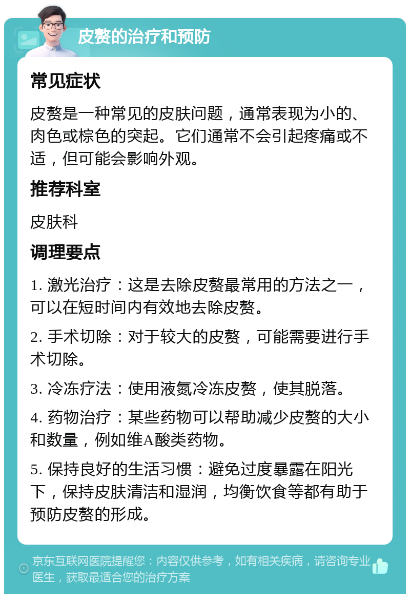 皮赘的治疗和预防 常见症状 皮赘是一种常见的皮肤问题，通常表现为小的、肉色或棕色的突起。它们通常不会引起疼痛或不适，但可能会影响外观。 推荐科室 皮肤科 调理要点 1. 激光治疗：这是去除皮赘最常用的方法之一，可以在短时间内有效地去除皮赘。 2. 手术切除：对于较大的皮赘，可能需要进行手术切除。 3. 冷冻疗法：使用液氮冷冻皮赘，使其脱落。 4. 药物治疗：某些药物可以帮助减少皮赘的大小和数量，例如维A酸类药物。 5. 保持良好的生活习惯：避免过度暴露在阳光下，保持皮肤清洁和湿润，均衡饮食等都有助于预防皮赘的形成。