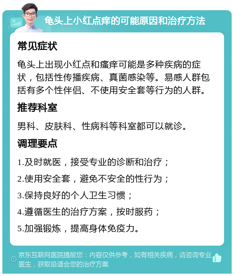 龟头上小红点痒的可能原因和治疗方法 常见症状 龟头上出现小红点和瘙痒可能是多种疾病的症状，包括性传播疾病、真菌感染等。易感人群包括有多个性伴侣、不使用安全套等行为的人群。 推荐科室 男科、皮肤科、性病科等科室都可以就诊。 调理要点 1.及时就医，接受专业的诊断和治疗； 2.使用安全套，避免不安全的性行为； 3.保持良好的个人卫生习惯； 4.遵循医生的治疗方案，按时服药； 5.加强锻炼，提高身体免疫力。