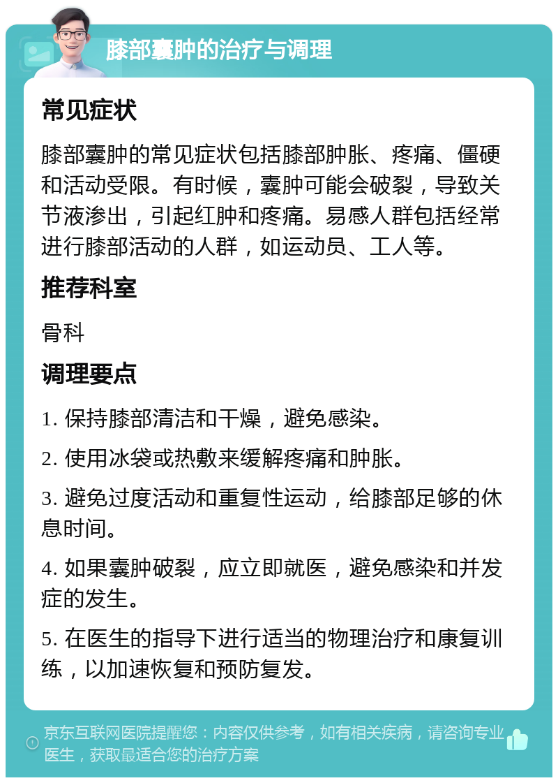 膝部囊肿的治疗与调理 常见症状 膝部囊肿的常见症状包括膝部肿胀、疼痛、僵硬和活动受限。有时候，囊肿可能会破裂，导致关节液渗出，引起红肿和疼痛。易感人群包括经常进行膝部活动的人群，如运动员、工人等。 推荐科室 骨科 调理要点 1. 保持膝部清洁和干燥，避免感染。 2. 使用冰袋或热敷来缓解疼痛和肿胀。 3. 避免过度活动和重复性运动，给膝部足够的休息时间。 4. 如果囊肿破裂，应立即就医，避免感染和并发症的发生。 5. 在医生的指导下进行适当的物理治疗和康复训练，以加速恢复和预防复发。