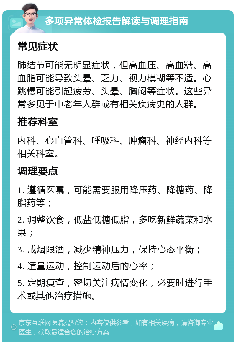 多项异常体检报告解读与调理指南 常见症状 肺结节可能无明显症状，但高血压、高血糖、高血脂可能导致头晕、乏力、视力模糊等不适。心跳慢可能引起疲劳、头晕、胸闷等症状。这些异常多见于中老年人群或有相关疾病史的人群。 推荐科室 内科、心血管科、呼吸科、肿瘤科、神经内科等相关科室。 调理要点 1. 遵循医嘱，可能需要服用降压药、降糖药、降脂药等； 2. 调整饮食，低盐低糖低脂，多吃新鲜蔬菜和水果； 3. 戒烟限酒，减少精神压力，保持心态平衡； 4. 适量运动，控制运动后的心率； 5. 定期复查，密切关注病情变化，必要时进行手术或其他治疗措施。