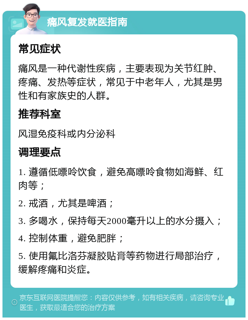 痛风复发就医指南 常见症状 痛风是一种代谢性疾病，主要表现为关节红肿、疼痛、发热等症状，常见于中老年人，尤其是男性和有家族史的人群。 推荐科室 风湿免疫科或内分泌科 调理要点 1. 遵循低嘌呤饮食，避免高嘌呤食物如海鲜、红肉等； 2. 戒酒，尤其是啤酒； 3. 多喝水，保持每天2000毫升以上的水分摄入； 4. 控制体重，避免肥胖； 5. 使用氟比洛芬凝胶贴膏等药物进行局部治疗，缓解疼痛和炎症。