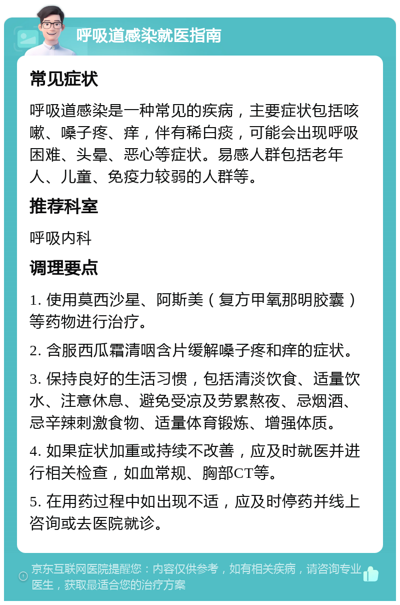 呼吸道感染就医指南 常见症状 呼吸道感染是一种常见的疾病，主要症状包括咳嗽、嗓子疼、痒，伴有稀白痰，可能会出现呼吸困难、头晕、恶心等症状。易感人群包括老年人、儿童、免疫力较弱的人群等。 推荐科室 呼吸内科 调理要点 1. 使用莫西沙星、阿斯美（复方甲氧那明胶囊）等药物进行治疗。 2. 含服西瓜霜清咽含片缓解嗓子疼和痒的症状。 3. 保持良好的生活习惯，包括清淡饮食、适量饮水、注意休息、避免受凉及劳累熬夜、忌烟酒、忌辛辣刺激食物、适量体育锻炼、增强体质。 4. 如果症状加重或持续不改善，应及时就医并进行相关检查，如血常规、胸部CT等。 5. 在用药过程中如出现不适，应及时停药并线上咨询或去医院就诊。