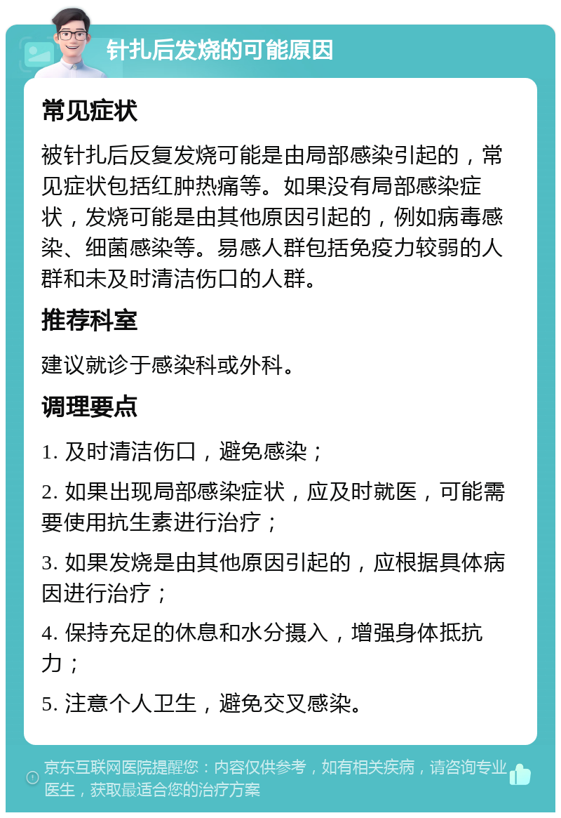 针扎后发烧的可能原因 常见症状 被针扎后反复发烧可能是由局部感染引起的，常见症状包括红肿热痛等。如果没有局部感染症状，发烧可能是由其他原因引起的，例如病毒感染、细菌感染等。易感人群包括免疫力较弱的人群和未及时清洁伤口的人群。 推荐科室 建议就诊于感染科或外科。 调理要点 1. 及时清洁伤口，避免感染； 2. 如果出现局部感染症状，应及时就医，可能需要使用抗生素进行治疗； 3. 如果发烧是由其他原因引起的，应根据具体病因进行治疗； 4. 保持充足的休息和水分摄入，增强身体抵抗力； 5. 注意个人卫生，避免交叉感染。