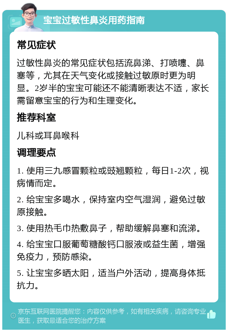 宝宝过敏性鼻炎用药指南 常见症状 过敏性鼻炎的常见症状包括流鼻涕、打喷嚏、鼻塞等，尤其在天气变化或接触过敏原时更为明显。2岁半的宝宝可能还不能清晰表达不适，家长需留意宝宝的行为和生理变化。 推荐科室 儿科或耳鼻喉科 调理要点 1. 使用三九感冒颗粒或豉翘颗粒，每日1-2次，视病情而定。 2. 给宝宝多喝水，保持室内空气湿润，避免过敏原接触。 3. 使用热毛巾热敷鼻子，帮助缓解鼻塞和流涕。 4. 给宝宝口服葡萄糖酸钙口服液或益生菌，增强免疫力，预防感染。 5. 让宝宝多晒太阳，适当户外活动，提高身体抵抗力。