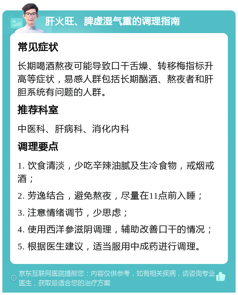 肝火旺、脾虚湿气重的调理指南 常见症状 长期喝酒熬夜可能导致口干舌燥、转移梅指标升高等症状，易感人群包括长期酗酒、熬夜者和肝胆系统有问题的人群。 推荐科室 中医科、肝病科、消化内科 调理要点 1. 饮食清淡，少吃辛辣油腻及生冷食物，戒烟戒酒； 2. 劳逸结合，避免熬夜，尽量在11点前入睡； 3. 注意情绪调节，少思虑； 4. 使用西洋参滋阴调理，辅助改善口干的情况； 5. 根据医生建议，适当服用中成药进行调理。