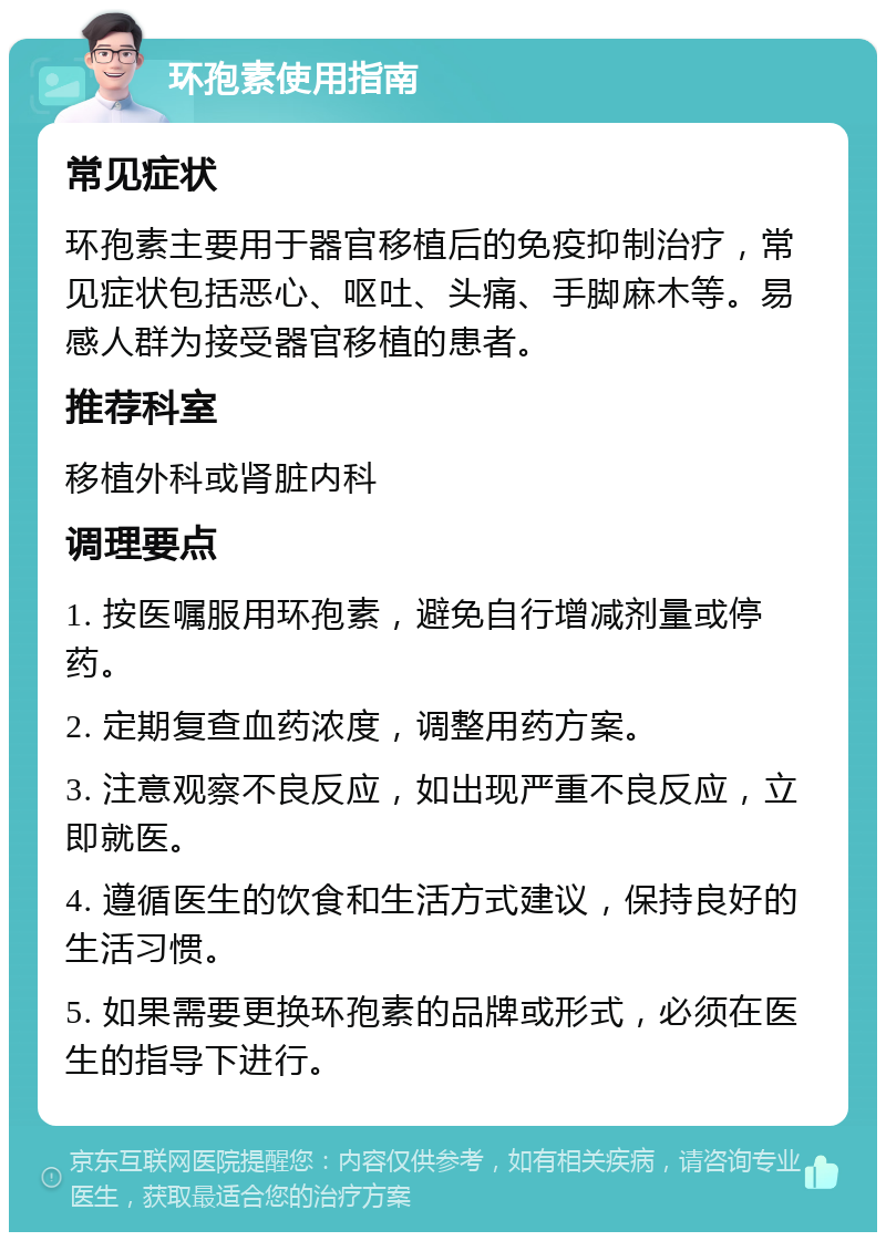 环孢素使用指南 常见症状 环孢素主要用于器官移植后的免疫抑制治疗，常见症状包括恶心、呕吐、头痛、手脚麻木等。易感人群为接受器官移植的患者。 推荐科室 移植外科或肾脏内科 调理要点 1. 按医嘱服用环孢素，避免自行增减剂量或停药。 2. 定期复查血药浓度，调整用药方案。 3. 注意观察不良反应，如出现严重不良反应，立即就医。 4. 遵循医生的饮食和生活方式建议，保持良好的生活习惯。 5. 如果需要更换环孢素的品牌或形式，必须在医生的指导下进行。