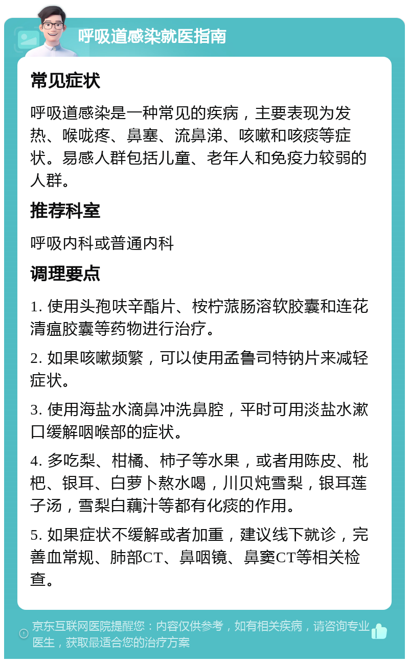 呼吸道感染就医指南 常见症状 呼吸道感染是一种常见的疾病，主要表现为发热、喉咙疼、鼻塞、流鼻涕、咳嗽和咳痰等症状。易感人群包括儿童、老年人和免疫力较弱的人群。 推荐科室 呼吸内科或普通内科 调理要点 1. 使用头孢呋辛酯片、桉柠蒎肠溶软胶囊和连花清瘟胶囊等药物进行治疗。 2. 如果咳嗽频繁，可以使用孟鲁司特钠片来减轻症状。 3. 使用海盐水滴鼻冲洗鼻腔，平时可用淡盐水漱口缓解咽喉部的症状。 4. 多吃梨、柑橘、柿子等水果，或者用陈皮、枇杷、银耳、白萝卜熬水喝，川贝炖雪梨，银耳莲子汤，雪梨白藕汁等都有化痰的作用。 5. 如果症状不缓解或者加重，建议线下就诊，完善血常规、肺部CT、鼻咽镜、鼻窦CT等相关检查。