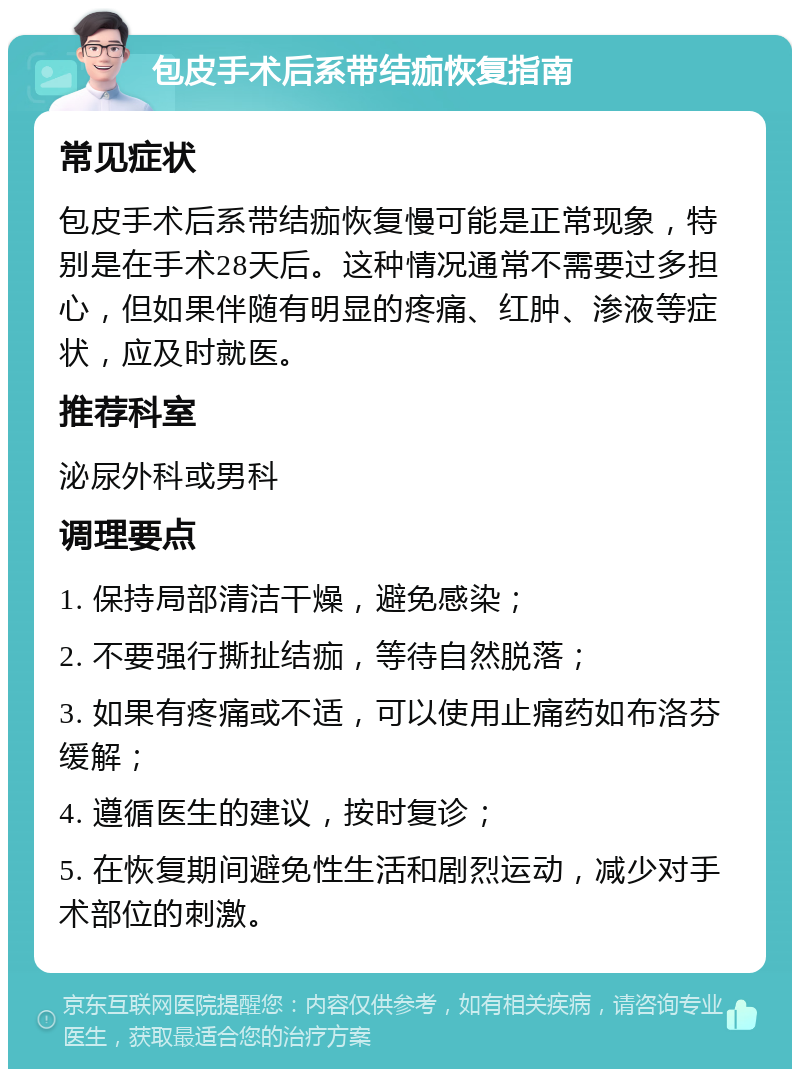 包皮手术后系带结痂恢复指南 常见症状 包皮手术后系带结痂恢复慢可能是正常现象，特别是在手术28天后。这种情况通常不需要过多担心，但如果伴随有明显的疼痛、红肿、渗液等症状，应及时就医。 推荐科室 泌尿外科或男科 调理要点 1. 保持局部清洁干燥，避免感染； 2. 不要强行撕扯结痂，等待自然脱落； 3. 如果有疼痛或不适，可以使用止痛药如布洛芬缓解； 4. 遵循医生的建议，按时复诊； 5. 在恢复期间避免性生活和剧烈运动，减少对手术部位的刺激。