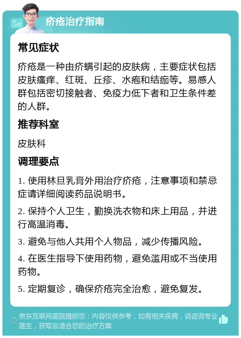 疥疮治疗指南 常见症状 疥疮是一种由疥螨引起的皮肤病，主要症状包括皮肤瘙痒、红斑、丘疹、水疱和结痂等。易感人群包括密切接触者、免疫力低下者和卫生条件差的人群。 推荐科室 皮肤科 调理要点 1. 使用林旦乳膏外用治疗疥疮，注意事项和禁忌症请详细阅读药品说明书。 2. 保持个人卫生，勤换洗衣物和床上用品，并进行高温消毒。 3. 避免与他人共用个人物品，减少传播风险。 4. 在医生指导下使用药物，避免滥用或不当使用药物。 5. 定期复诊，确保疥疮完全治愈，避免复发。