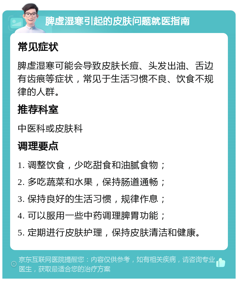 脾虚湿寒引起的皮肤问题就医指南 常见症状 脾虚湿寒可能会导致皮肤长痘、头发出油、舌边有齿痕等症状，常见于生活习惯不良、饮食不规律的人群。 推荐科室 中医科或皮肤科 调理要点 1. 调整饮食，少吃甜食和油腻食物； 2. 多吃蔬菜和水果，保持肠道通畅； 3. 保持良好的生活习惯，规律作息； 4. 可以服用一些中药调理脾胃功能； 5. 定期进行皮肤护理，保持皮肤清洁和健康。