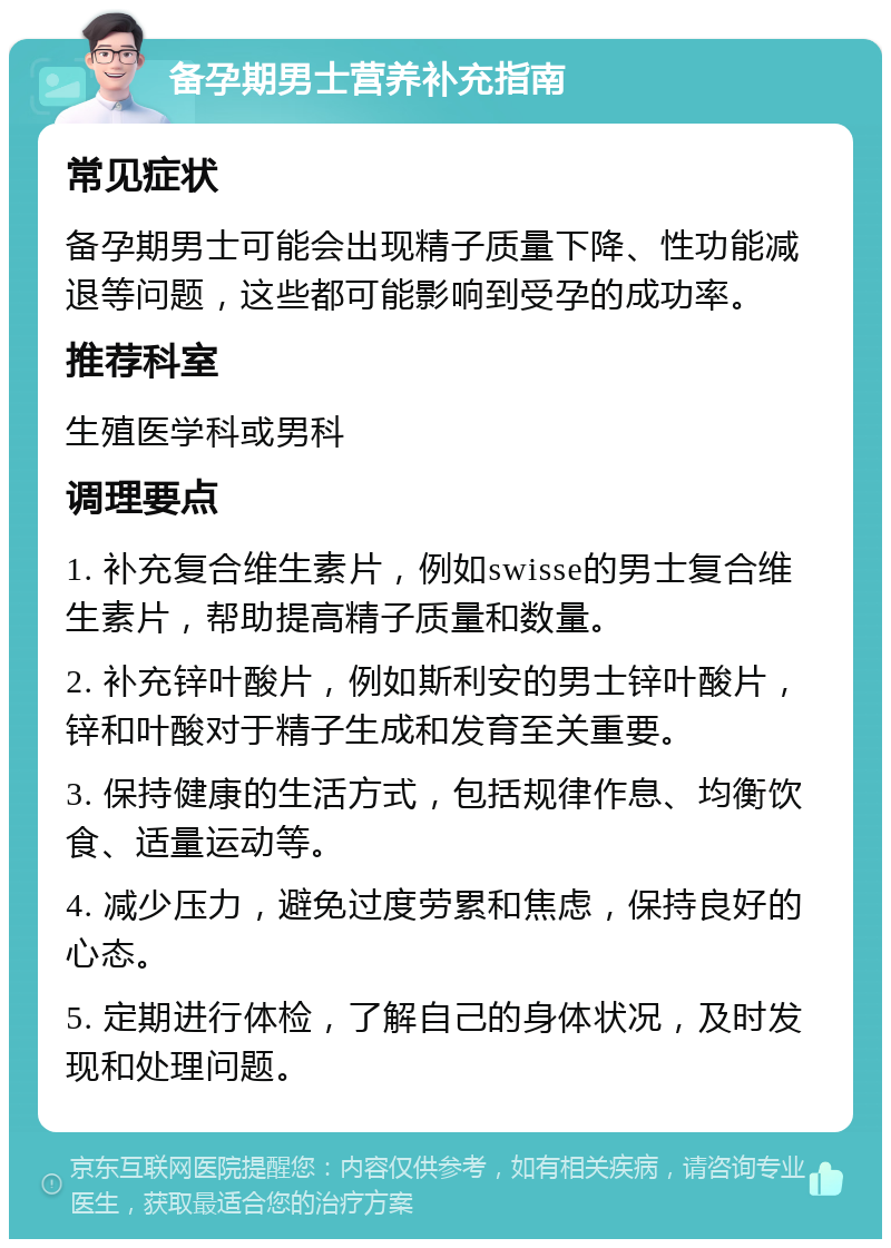 备孕期男士营养补充指南 常见症状 备孕期男士可能会出现精子质量下降、性功能减退等问题，这些都可能影响到受孕的成功率。 推荐科室 生殖医学科或男科 调理要点 1. 补充复合维生素片，例如swisse的男士复合维生素片，帮助提高精子质量和数量。 2. 补充锌叶酸片，例如斯利安的男士锌叶酸片，锌和叶酸对于精子生成和发育至关重要。 3. 保持健康的生活方式，包括规律作息、均衡饮食、适量运动等。 4. 减少压力，避免过度劳累和焦虑，保持良好的心态。 5. 定期进行体检，了解自己的身体状况，及时发现和处理问题。