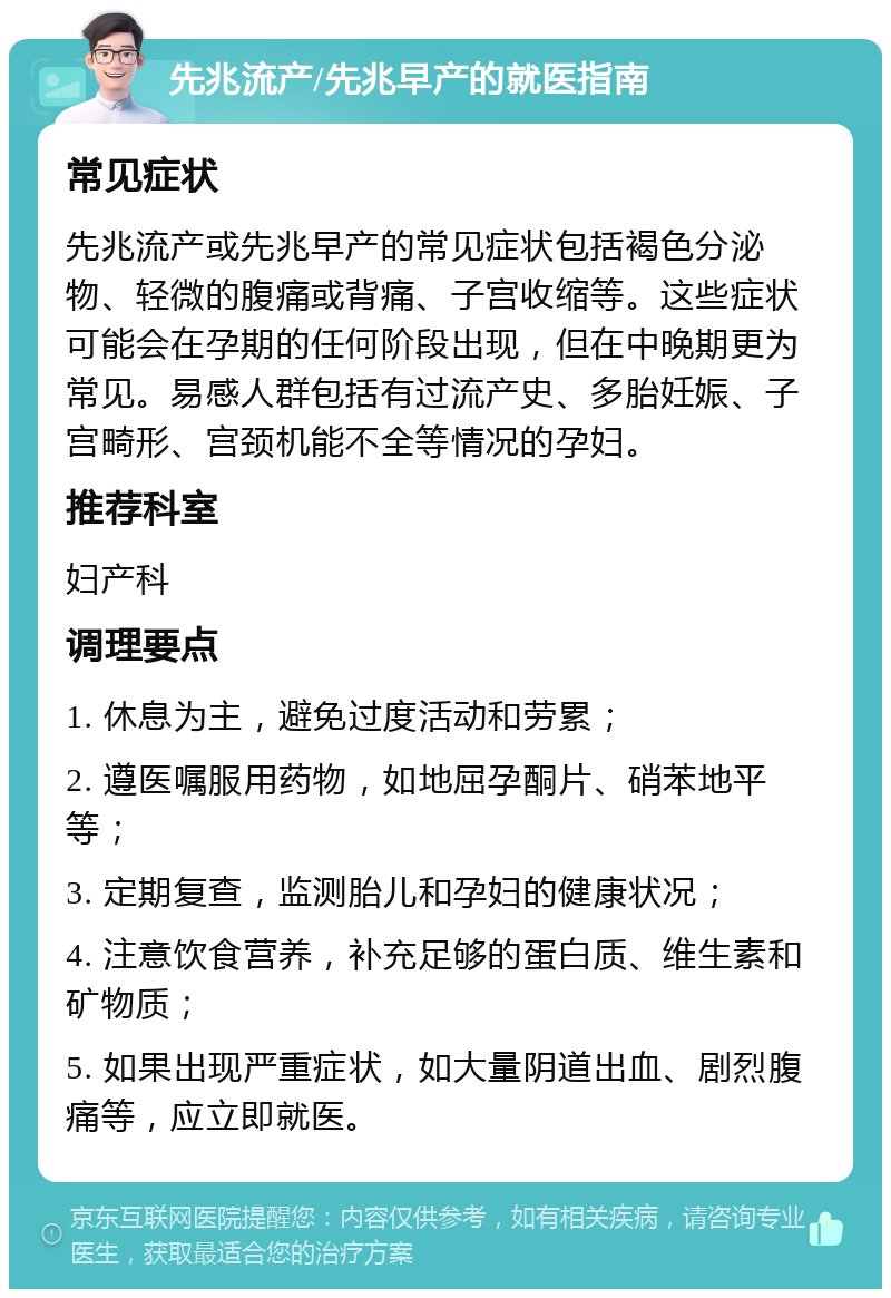 先兆流产/先兆早产的就医指南 常见症状 先兆流产或先兆早产的常见症状包括褐色分泌物、轻微的腹痛或背痛、子宫收缩等。这些症状可能会在孕期的任何阶段出现，但在中晚期更为常见。易感人群包括有过流产史、多胎妊娠、子宫畸形、宫颈机能不全等情况的孕妇。 推荐科室 妇产科 调理要点 1. 休息为主，避免过度活动和劳累； 2. 遵医嘱服用药物，如地屈孕酮片、硝苯地平等； 3. 定期复查，监测胎儿和孕妇的健康状况； 4. 注意饮食营养，补充足够的蛋白质、维生素和矿物质； 5. 如果出现严重症状，如大量阴道出血、剧烈腹痛等，应立即就医。