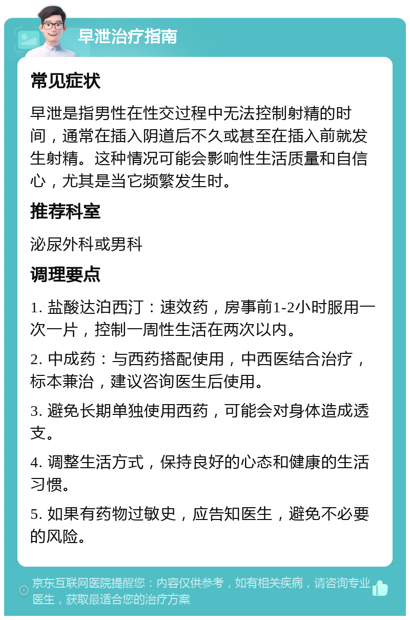 早泄治疗指南 常见症状 早泄是指男性在性交过程中无法控制射精的时间，通常在插入阴道后不久或甚至在插入前就发生射精。这种情况可能会影响性生活质量和自信心，尤其是当它频繁发生时。 推荐科室 泌尿外科或男科 调理要点 1. 盐酸达泊西汀：速效药，房事前1-2小时服用一次一片，控制一周性生活在两次以内。 2. 中成药：与西药搭配使用，中西医结合治疗，标本兼治，建议咨询医生后使用。 3. 避免长期单独使用西药，可能会对身体造成透支。 4. 调整生活方式，保持良好的心态和健康的生活习惯。 5. 如果有药物过敏史，应告知医生，避免不必要的风险。