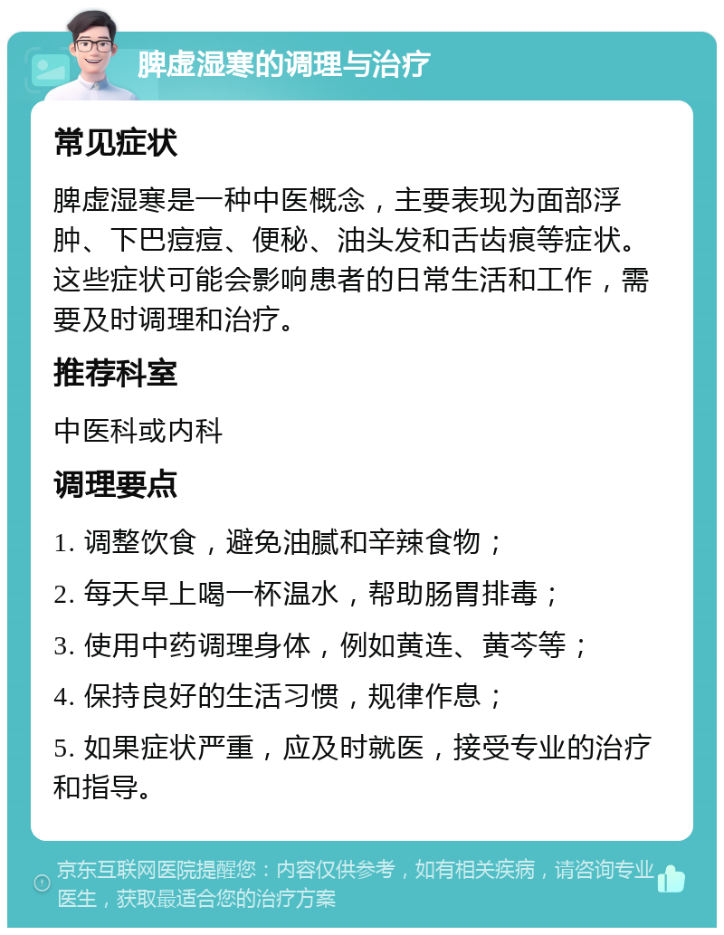 脾虚湿寒的调理与治疗 常见症状 脾虚湿寒是一种中医概念，主要表现为面部浮肿、下巴痘痘、便秘、油头发和舌齿痕等症状。这些症状可能会影响患者的日常生活和工作，需要及时调理和治疗。 推荐科室 中医科或内科 调理要点 1. 调整饮食，避免油腻和辛辣食物； 2. 每天早上喝一杯温水，帮助肠胃排毒； 3. 使用中药调理身体，例如黄连、黄芩等； 4. 保持良好的生活习惯，规律作息； 5. 如果症状严重，应及时就医，接受专业的治疗和指导。